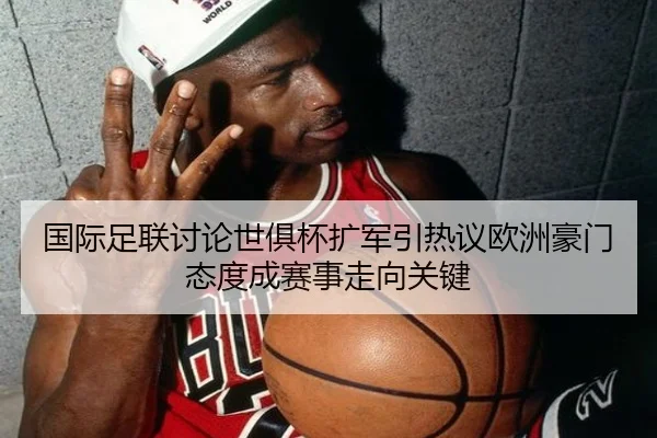 国际足联讨论世俱杯扩军引热议欧洲豪门态度成赛事走向关键