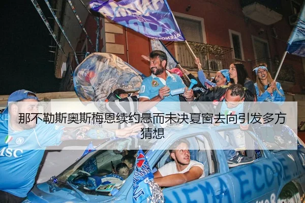 那不勒斯奥斯梅恩续约悬而未决夏窗去向引发多方猜想