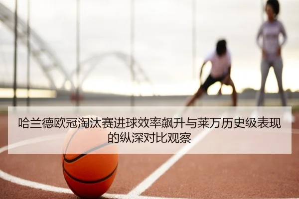 哈兰德欧冠淘汰赛进球效率飙升与莱万历史级表现的纵深对比观察