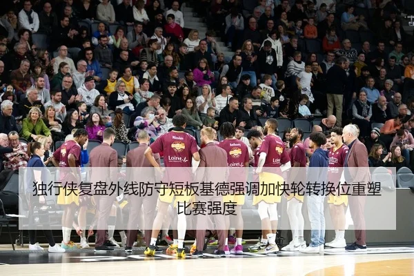 独行侠复盘外线防守短板基德强调加快轮转换位重塑比赛强度
